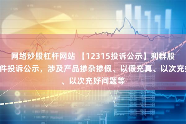 网络炒股杠杆网站 【12315投诉公示】利群股份新增2件投诉公示，涉及产品掺杂掺假、以假充真、以次充好问题等