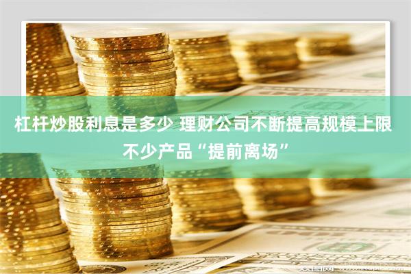 杠杆炒股利息是多少 理财公司不断提高规模上限 不少产品“提前离场”