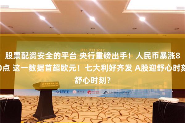 股票配资安全的平台 央行重磅出手！人民币暴涨800点 这一数据首超欧元！七大利好齐发 A股迎舒心时刻？