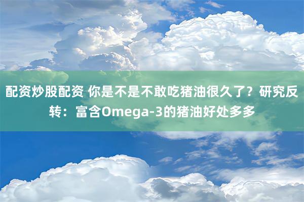 配资炒股配资 你是不是不敢吃猪油很久了？研究反转：富含Omega-3的猪油好处多多