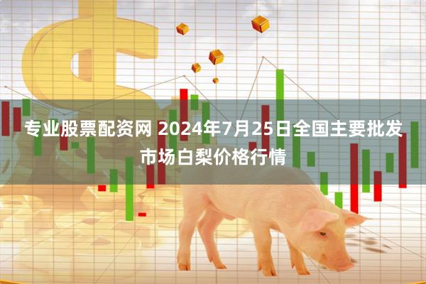 专业股票配资网 2024年7月25日全国主要批发市场白梨价格行情