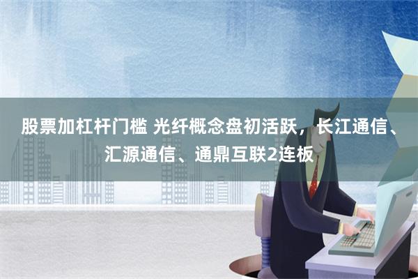 股票加杠杆门槛 光纤概念盘初活跃，长江通信、汇源通信、通鼎互联2连板