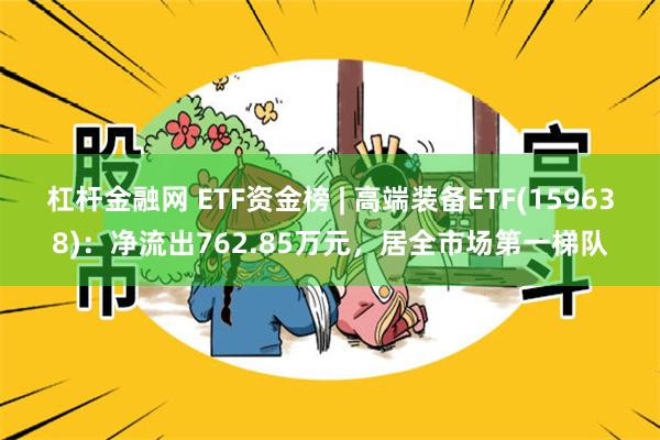 杠杆金融网 ETF资金榜 | 高端装备ETF(159638)：净流出762.85万元，居全市场第一梯队