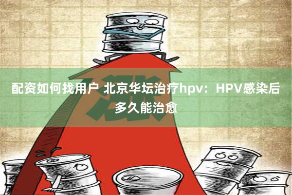 配资如何找用户 北京华坛治疗hpv：HPV感染后多久能治愈