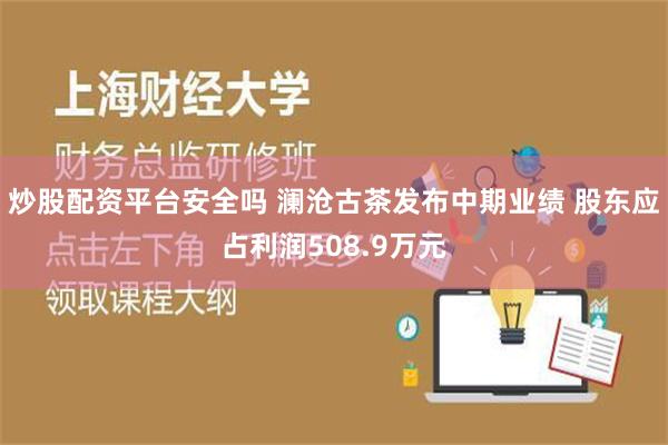 炒股配资平台安全吗 澜沧古茶发布中期业绩 股东应占利润508.9万元