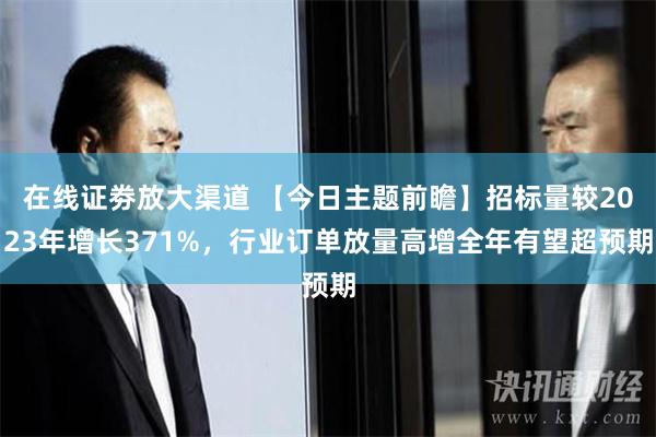 在线证劵放大渠道 【今日主题前瞻】招标量较2023年增长371%，行业订单放量高增全年有望超预期