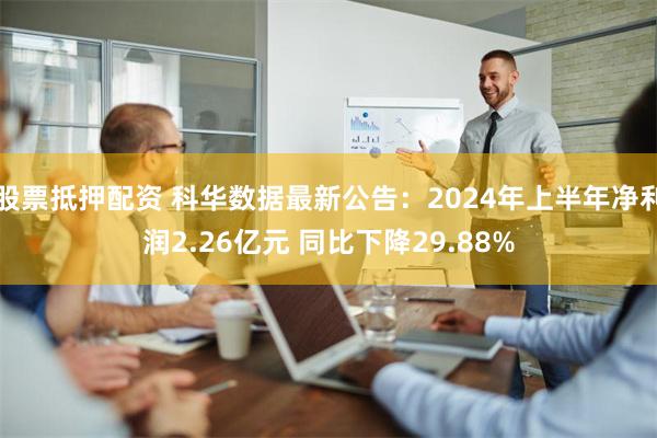 股票抵押配资 科华数据最新公告：2024年上半年净利润2.26亿元 同比下降29.88%