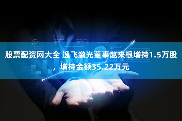 股票配资网大全 逸飞激光董事赵来根增持1.5万股，增持金额35.22万元