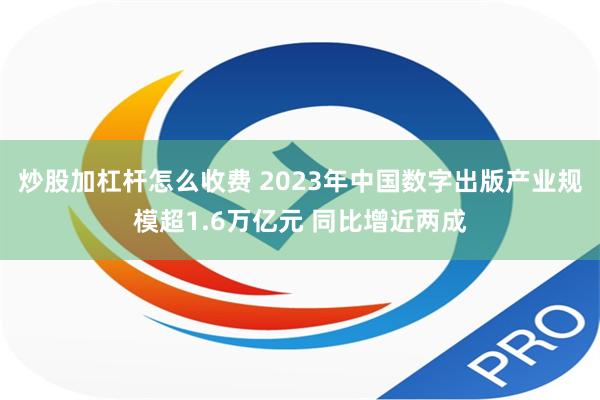 炒股加杠杆怎么收费 2023年中国数字出版产业规模超1.6万亿元 同比增近两成