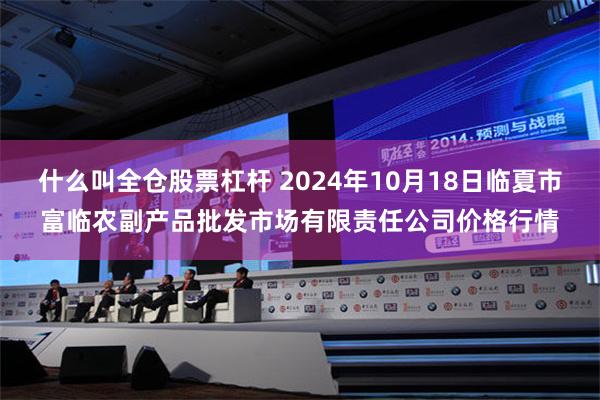 什么叫全仓股票杠杆 2024年10月18日临夏市富临农副产品批发市场有限责任公司价格行情