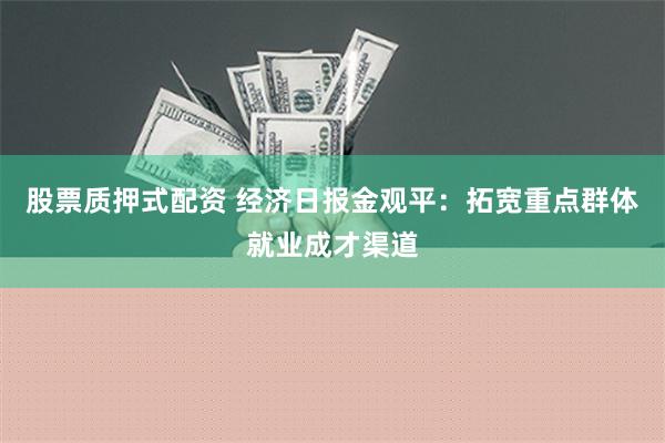 股票质押式配资 经济日报金观平：拓宽重点群体就业成才渠道