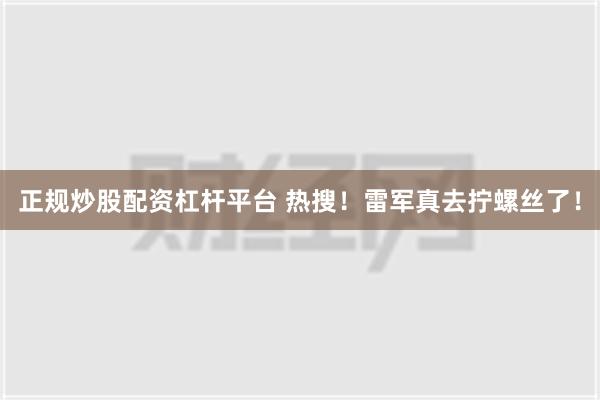 正规炒股配资杠杆平台 热搜！雷军真去拧螺丝了！