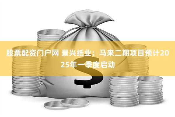 股票配资门户网 景兴纸业：马来二期项目预计2025年一季度启动