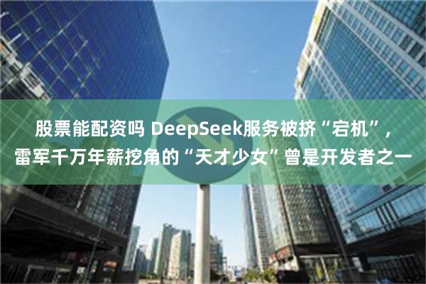 股票能配资吗 DeepSeek服务被挤“宕机”，雷军千万年薪挖角的“天才少女”曾是开发者之一